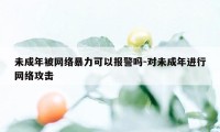 未成年被网络暴力可以报警吗-对未成年进行网络攻击