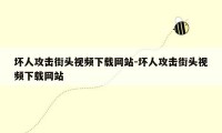 坏人攻击街头视频下载网站-坏人攻击街头视频下载网站